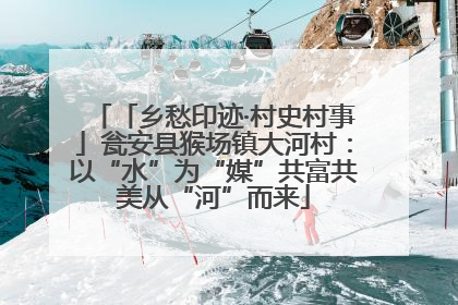 「乡愁印迹·村史村事」瓮安县猴场镇大河村：以“水”为“媒”共富共美从“河”而来