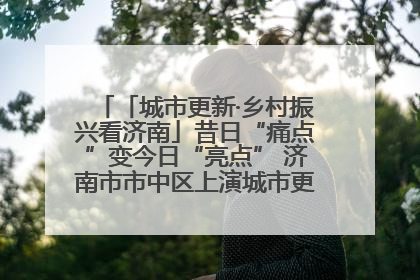 「城市更新·乡村振兴看济南」昔日“痛点”变今日“亮点” 济南市市中区上演城市更新“三部曲”