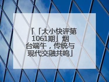 「大小快评第1061期」烟台端午，传统与现代交融共鸣
