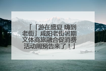 「游在盛夏 嗨到老街」咸阳老街暑期文体商旅融合促消费活动周预告来了！
