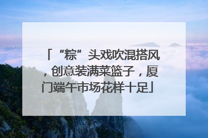 “粽”头戏吹混搭风，创意装满菜篮子，厦门端午市场花样十足