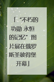 “不朽的功勋 永恒的记忆”图片展在俄罗斯圣彼得堡开幕