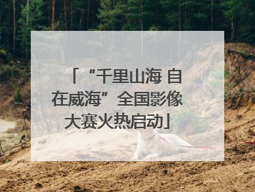 “千里山海 自在威海”全国影像大赛火热启动