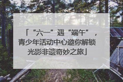 “六一”遇“端午”，青少年活动中心邀你解锁光影非遗奇妙之旅