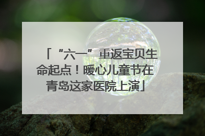 “六一”重返宝贝生命起点！暖心儿童节在青岛这家医院上演
