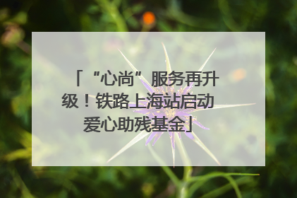 “心尚”服务再升级！铁路上海站启动爱心助残基金