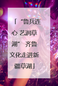 “鲁兵连心 艺润草湖” 齐鲁文化走进新疆草湖