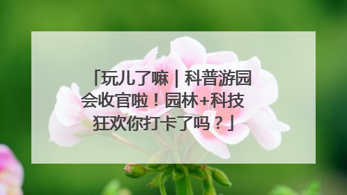 玩儿了嘛｜科普游园会收官啦！园林+科技狂欢你打卡了吗？
