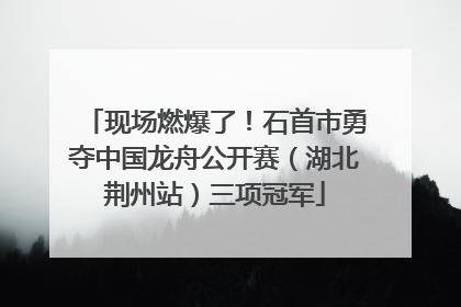 现场燃爆了！石首市勇夺中国龙舟公开赛（湖北荆州站）三项冠军