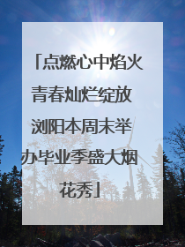 点燃心中焰火 青春灿烂绽放 浏阳本周末举办毕业季盛大烟花秀