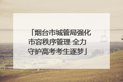 烟台市城管局强化市容秩序管理 全力守护高考考生逐梦