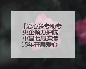 爱心送考助考 央企倾力护航 中建七局连续15年开展爱心送考助考活动