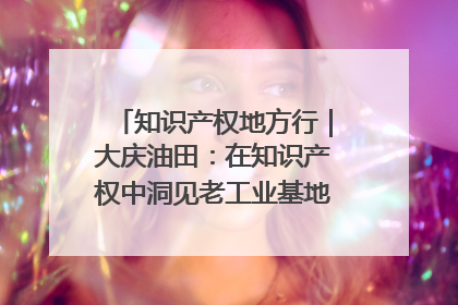 知识产权地方行｜大庆油田：在知识产权中洞见老工业基地的 “创新密码”