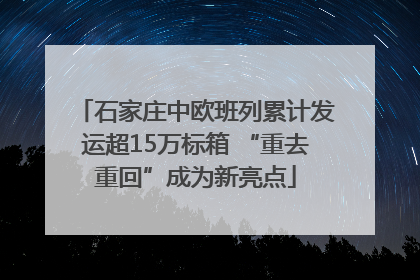 石家庄中欧班列累计发运超15万标箱 “重去重回”成为新亮点