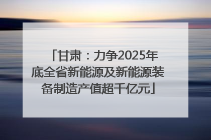 甘肃：力争2025年底全省新能源及新能源装备制造产值超千亿元