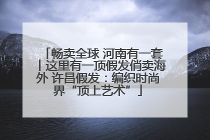 畅卖全球 河南有一套丨这里有一顶假发俏卖海外 许昌假发：编织时尚界“顶上艺术”