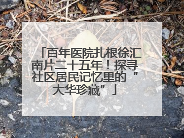 百年医院扎根徐汇南片二十五年！探寻社区居民记忆里的“大华珍藏”