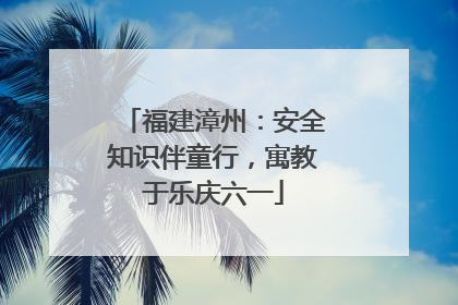 福建漳州：安全知识伴童行，寓教于乐庆六一