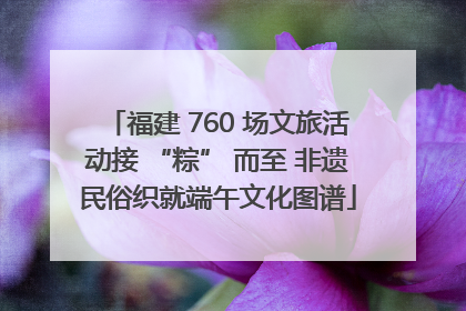 福建 760 场文旅活动接 “粽” 而至 非遗民俗织就端午文化图谱