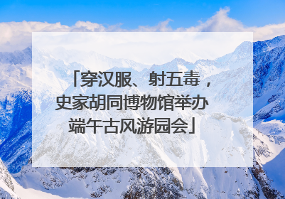 穿汉服、射五毒，史家胡同博物馆举办端午古风游园会