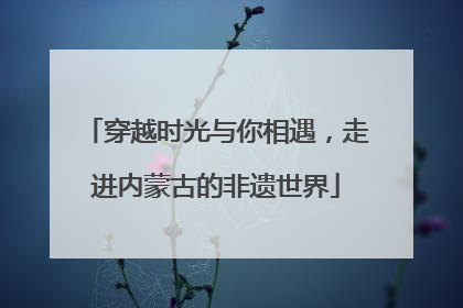 穿越时光与你相遇，走进内蒙古的非遗世界