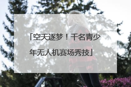 空天逐梦！千名青少年无人机赛场秀技
