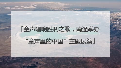 童声唱响胜利之歌，南通举办“童声里的中国”主题展演
