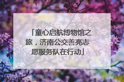 童心启航博物馆之旅，济南公交善亮志愿服务队在行动