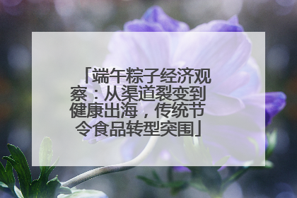 端午粽子经济观察：从渠道裂变到健康出海，传统节令食品转型突围