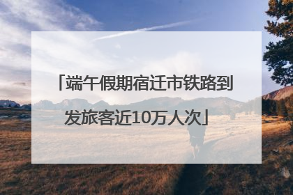 端午假期宿迁市铁路到发旅客近10万人次