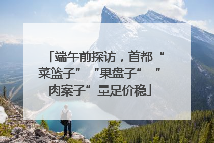 端午前探访，首都“菜篮子”“果盘子”“肉案子”量足价稳