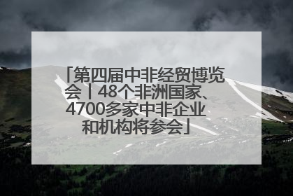 第四届中非经贸博览会丨48个非洲国家、4700多家中非企业和机构将参会