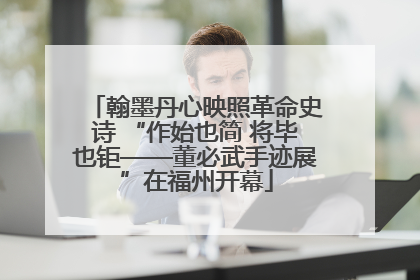 翰墨丹心映照革命史诗 “作始也简 将毕也钜——董必武手迹展”在福州开幕