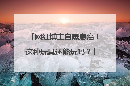 网红博主自曝患癌！这种玩具还能玩吗？
