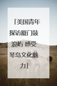 美国青年探访厦门鼓浪屿 感受琴岛文化魅力
