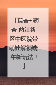 粽香+药香 两江新区中医院带萌娃解锁端午新玩法！