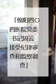 绵阳四〇四医院党委书记周云 接受纪律审查和监察调查
