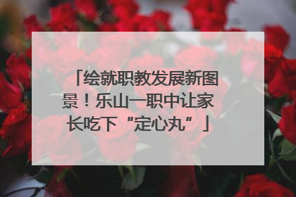绘就职教发展新图景！乐山一职中让家长吃下“定心丸”