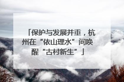 保护与发展并重，杭州在“依山理水”间唤醒“古村新生”