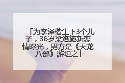 为李泽楷生下3个儿子，36岁梁洛施新恋情曝光，男方是《天龙八部》游坦之