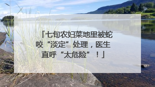 七旬农妇菜地里被蛇咬“淡定”处理，医生直呼“太危险”！