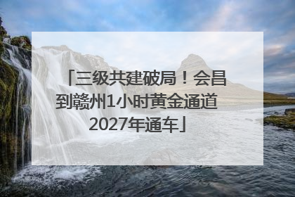 三级共建破局！会昌到赣州1小时黄金通道2027年通车
