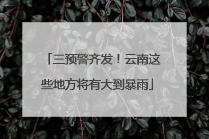 三预警齐发！云南这些地方将有大到暴雨