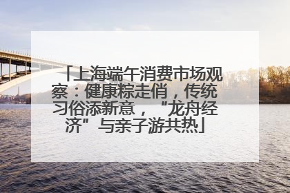 上海端午消费市场观察：健康粽走俏，传统习俗添新意，“龙舟经济”与亲子游共热