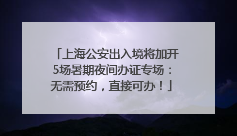 上海公安出入境将加开5场暑期夜间办证专场：无需预约，直接可办！