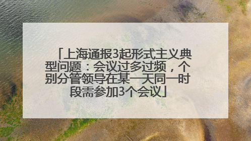 上海通报3起形式主义典型问题：会议过多过频，个别分管领导在某一天同一时段需参加3个会议