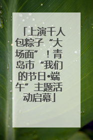 上演千人包粽子“大场面”！青岛市“我们的节日•端午”主题活动启幕