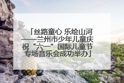 丝路童心 乐绘山河——兰州市少年儿童庆祝“六一”国际儿童节专场音乐会成功举办
