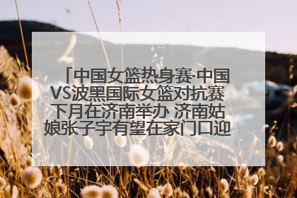 中国女篮热身赛·中国VS波黑国际女篮对抗赛下月在济南举办 济南姑娘张子宇有望在家门口迎来国家队首秀