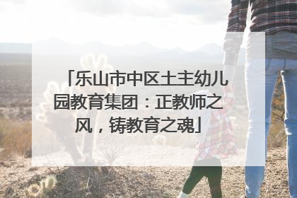 乐山市中区土主幼儿园教育集团：正教师之风，铸教育之魂